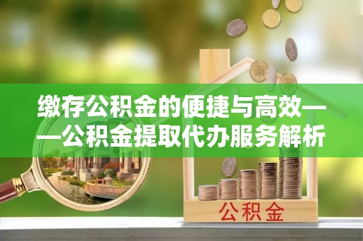 云县缴存公积金的便捷与高效——公积金提取代办服务解析