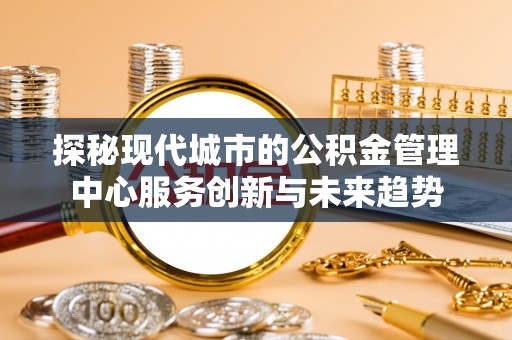 云县探秘现代城市的公积金管理中心服务创新与未来趋势