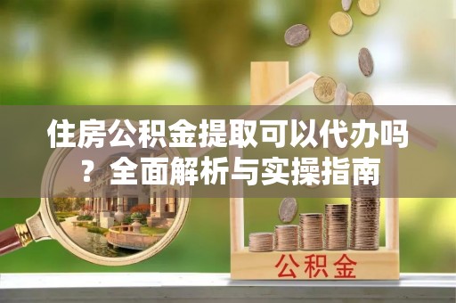 云县住房公积金提取可以代办吗？全面解析与实操指南