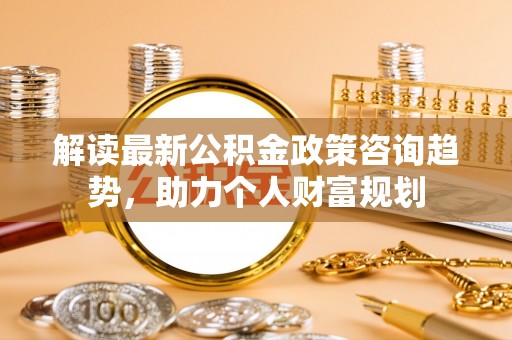云县解读最新公积金政策咨询趋势，助力个人财富规划