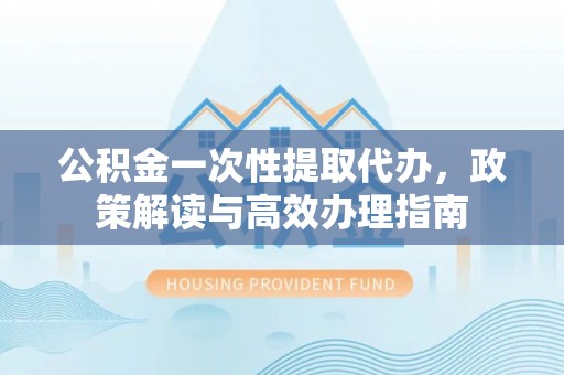 云县公积金一次性提取代办，政策解读与高效办理指南
