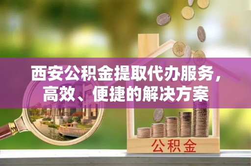 云县西安公积金提取代办服务，高效、便捷的解决方案