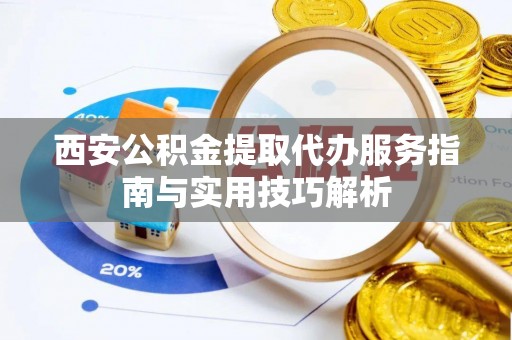 云县西安公积金提取代办服务指南与实用技巧解析