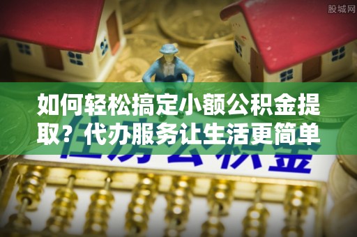 云县如何轻松搞定小额公积金提取？代办服务让生活更简单