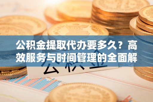 云县公积金提取代办要多久？高效服务与时间管理的全面解析