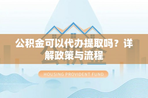 云县公积金可以代办提取吗？详解政策与流程