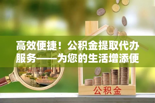 云县高效便捷！公积金提取代办服务——为您的生活增添便利