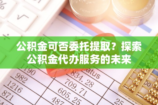 云县公积金可否委托提取？探索公积金代办服务的未来