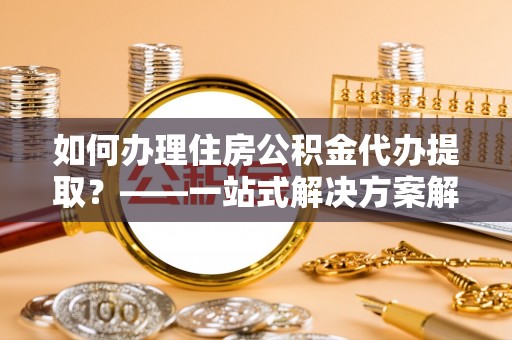 云县如何办理住房公积金代办提取？——一站式解决方案解析