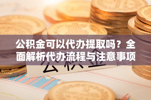 云县公积金可以代办提取吗？全面解析代办流程与注意事项
